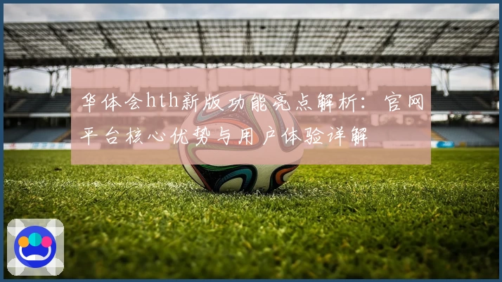 华体会hth新版功能亮点解析：官网平台核心优势与用户体验详解