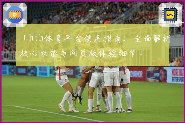 「hth体育平台使用指南：全面解析核心功能与网页版体验细节」