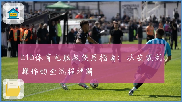hth体育电脑版使用指南：从安装到操作的全流程详解