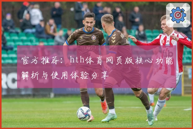 官方推荐：hth体育网页版核心功能解析与使用体验分享