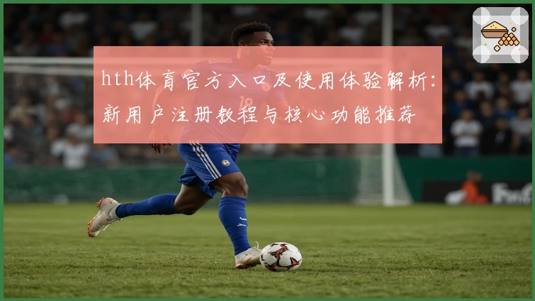 hth体育官方入口及使用体验解析：新用户注册教程与核心功能推荐