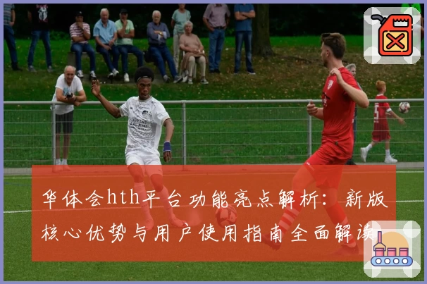 华体会hth平台功能亮点解析：新版核心优势与用户使用指南全面解读