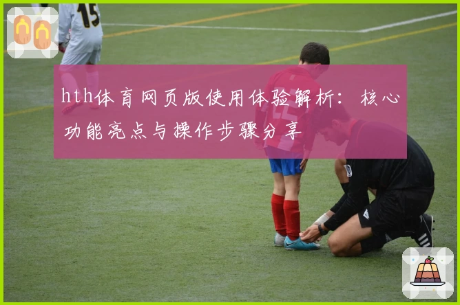 hth体育网页版使用体验解析：核心功能亮点与操作步骤分享